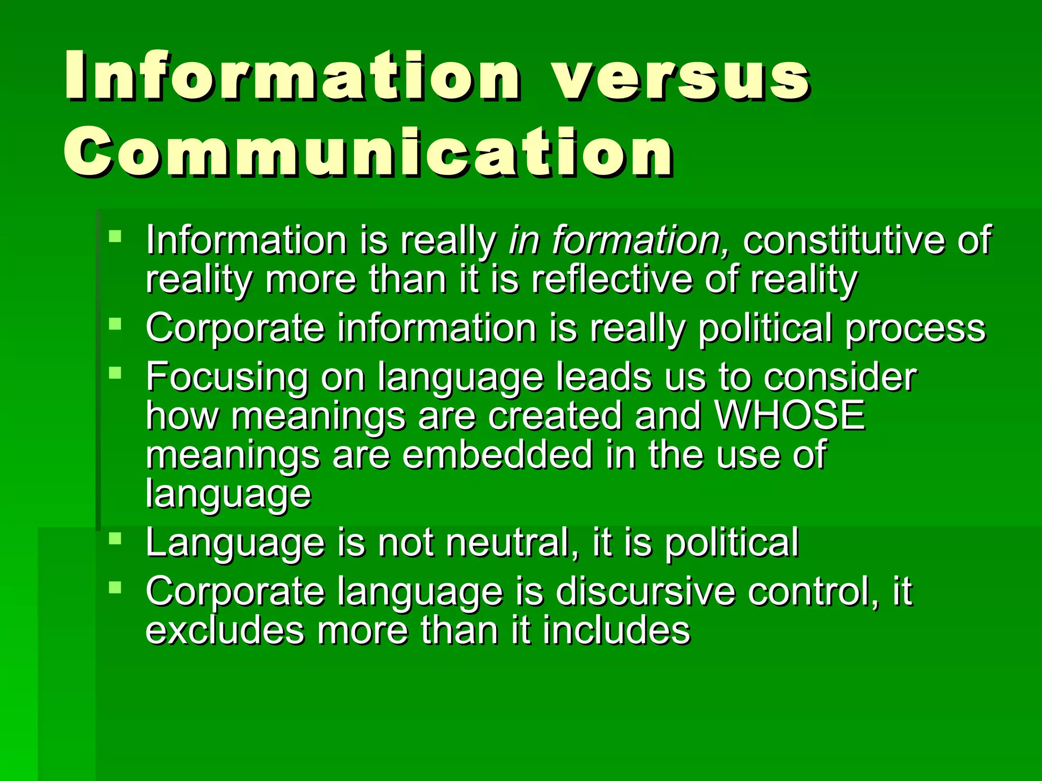 Information versus Communication Information is really  in formation,  constitutive of reality more than it is reflective of reality Corporate information is really political process Focusing on language leads us to consider how meanings are created and WHOSE meanings are embedded in the use of language Language is not neutral, it is political Corporate language is discursive control, it excludes more than it includes 