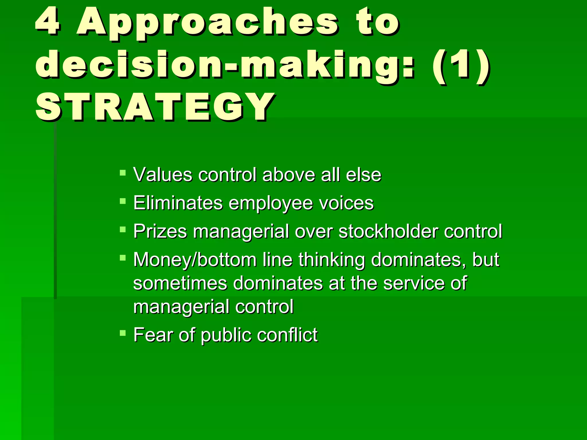 4 Approaches to decision-making: (1) STRATEGY Values control above all else Eliminates employee voices Prizes managerial over stockholder control Money/bottom line thinking dominates, but sometimes dominates at the service of managerial control Fear of public conflict 