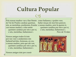 
Cultura Popular
Pois nossas madres van a San Simón
de Val de Prados candeas queimar,
nós, as meninhas, punhemos d'andar
con nossas madres, e elas entón
queimen candeas por nós e por si,
e nós, meninhas, bailaremos i.
Nossos amigos todos lá irán
por nos veer e andaremos nós
bailand'ant'eles, fremosas, en cos,
e nossas madres, pois que alá van,
queimen candeas por nós e por si,
e nós, meninhas, bailaremos i.
Nossos amigos irán por cousir
como bailamos, e poden veer,
bailar moças de mui bon parecer,
e nossas madres, pois lá queren ir,
queimen candeas por nós e por si,
e nós, meninhas, bailaremos i.
Pero de Viviães
 