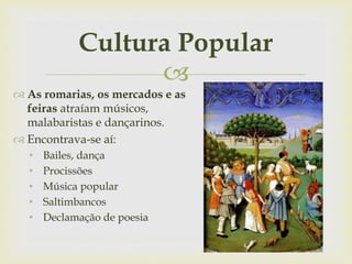 
Cultura Popular
 As romarias, os mercados e as
feiras atraíam músicos,
malabaristas e dançarinos.
 Encontrava-se aí:
• Bailes, dança
• Procissões
• Música popular
• Saltimbancos
• Declamação de poesia
 