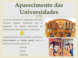 
Aparecimento das
Universidades
As escolas monásticas e episcopais eram para
formação religiosa, insuficiente para as
populações das cidades (interessada em
conhecimentos administrativos e comerciais)
Surgem associações de estudantes e professores
(Universidades ou Estudos gerais) onde se
promove um estudo racional de:
Teologia
Direito
Medicina
 