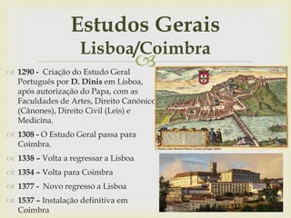 
Estudos Gerais
Lisboa/Coimbra
 1290 - Criação do Estudo Geral
Português por D. Dinis em Lisboa,
após autorização do Papa, com as
Faculdades de Artes, Direito Canónico
(Cânones), Direito Civil (Leis) e
Medicina.
 1308 - O Estudo Geral passa para
Coimbra.
 1338 – Volta a regressar a Lisboa
 1354 – Volta para Coimbra
 1377 - Novo regresso a Lisboa
 1537 – Instalação definitiva em
Coimbra
 