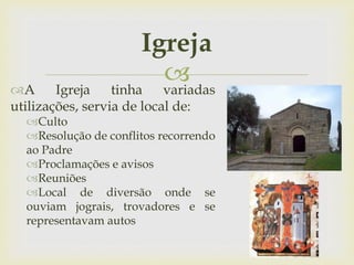 
Igreja
A Igreja tinha variadas
utilizações, servia de local de:
Culto
Resolução de conflitos recorrendo
ao Padre
Proclamações e avisos
Reuniões
Local de diversão onde se
ouviam jograis, trovadores e se
representavam autos
 