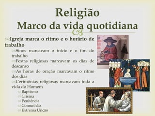 
Religião
Marco da vida quotidiana
Igreja marca o ritmo e o horário de
trabalho
Sinos marcavam o início e o fim do
trabalho
Festas religiosas marcavam os dias de
descanso
As horas de oração marcavam o ritmo
dos dias
Cerimónias religiosas marcavam toda a
vida do Homem
Baptismo
Crisma
Penitência
Comunhão
Extrema Unção
 