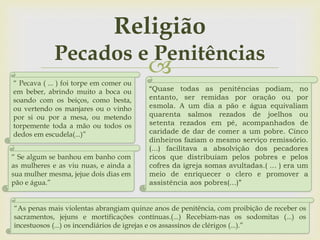 
Religião
Pecados e Penitências
“As penas mais violentas abrangiam quinze anos de penitência, com proibição de receber os
sacramentos, jejuns e mortificações contínuas.(...) Recebiam-nas os sodomitas (...) os
incestuosos (...) os incendiários de igrejas e os assassinos de clérigos (...).”
“ Pecava ( ... ) foi torpe em comer ou
em beber, abrindo muito a boca ou
soando com os beiços, como besta,
ou vertendo os manjares ou o vinho
por si ou por a mesa, ou metendo
torpemente toda a mão ou todos os
dedos em escudela(...)”
“ Se algum se banhou em banho com
as mulheres e as viu nuas, e ainda a
sua mulher mesma, jejue dois dias em
pão e água.”
“Quase todas as penitências podiam, no
entanto, ser remidas por oração ou por
esmola. A um dia a pão e água equivaliam
quarenta salmos rezados de joelhos ou
setenta rezados em pé, acompanhados de
caridade de dar de comer a um pobre. Cinco
dinheiros faziam o mesmo serviço remissório.
(...) facilitava a absolvição dos pecadores
ricos que distribuíam pelos pobres e pelos
cofres da igreja somas avultadas.( ... ) era um
meio de enriquecer o clero e promover a
assistência aos pobres(...)”
 