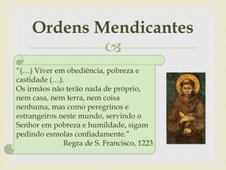 
Ordens Mendicantes
“(…) Viver em obediência, pobreza e
castidade (…).
Os irmãos não terão nada de próprio,
nem casa, nem terra, nem coisa
nenhuma, mas como peregrinos e
estrangeiros neste mundo, servindo o
Senhor em pobreza e humildade, sigam
pedindo esmolas confiadamente.”
Regra de S. Francisco, 1223
 