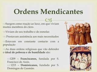 
Ordens Mendicantes
Surgem como reação ao luxo, em que viviam
muitos membros do clero.
Viviam do seu trabalho e de esmolas
 Prestavam assistência aos mais necessitados
Estavam em constante contacto com a
população
As duas ordens religiosas que vão defender
o ideal de pobreza e de humildade são:
1209 – Franciscanos, fundada por S.
Francisco de Assis.
 1215 – Dominicanos, fundada por S.
Domingos de Gusmão.
 