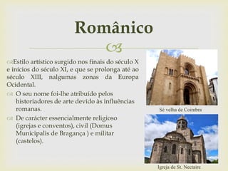 
Românico
Estilo artístico surgido nos finais do século X
e inícios do século XI, e que se prolonga até ao
século XIII, nalgumas zonas da Europa
Ocidental.
 O seu nome foi-lhe atribuído pelos
historiadores de arte devido às influências
romanas.
 De carácter essencialmente religioso
(igrejas e conventos), civil (Domus
Municipalis de Bragança ) e militar
(castelos).
Igreja de St. Nectaire
Sé velha de Coimbra
 