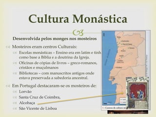 
Cultura Monástica
Desenvolvida pelos monges nos mosteiros
 Mosteiros eram centros Culturais:
 Escolas monásticas – Ensino era em latim e tinha
como base a Bíblia e a doutrina da Igreja.
 Oficinas de cópias de livros – greco-romanos,
cristãos e muçulmanos
 Bibliotecas – com manuscritos antigos onde
estava preservada a sabedoria ancestral.
 Em Portugal destacaram-se os mosteiros de:
 Lorvão
 Santa Cruz de Coimbra,
 Alcobaça
 São Vicente de Lisboa
 