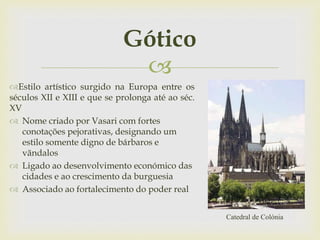 
Gótico
Estilo artístico surgido na Europa entre os
séculos XII e XIII e que se prolonga até ao séc.
XV
 Nome criado por Vasari com fortes
conotações pejorativas, designando um
estilo somente digno de bárbaros e
vãndalos
 Ligado ao desenvolvimento económico das
cidades e ao crescimento da burguesia
 Associado ao fortalecimento do poder real
Catedral de Colónia
 
