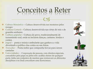 
 Cultura Monástica – Cultura desenvolvida nos mosteiros pelos
monges
 Cultura Cortesã – Cultura desenvolvida nas cirtes de reis e de
grandes senhores
 Cultura popular – Cultura do povo, tradicionalmente de
transmissão oral, onde se incluem danças, cantares, lendas e
contos.
 Jogral – poeta e músico ambulante que ganhava a vida
divertindo o público das cortes ou nas feiras.
 Trovador – Poeta nobre que compunha trovas para serem
cantadas
 Universidades – Corporação de pessoas, com direitos especiais,
concedidos pelo papa ou pelos reis: acolhia alunos de qualquer
parte, tinha um conjuntos de mestres que ensinavam as diferentes
disciplinas e no final concediam uma licenciatura.
 