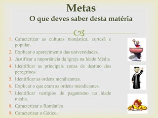 1. Caracterizar as culturas monástica, cortesã e
popular.
2. Explicar o aparecimento das universidades.
3. Justificar a importância da Igreja na Idade Média
4. Identificar as principais zonas de destino dos
peregrinos.
5. Identificar as ordens mendicantes.
6. Explicar o que eram as ordens mendicantes.
7. Identificar vestigios de paganismo na idade
média.
8. Caracterizar o Românico.
9. Caracterizar o Gótico.
Metas
O que deves saber desta matéria
 