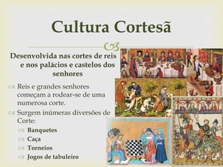 
Cultura Cortesã
Desenvolvida nas cortes de reis
e nos palácios e castelos dos
senhores
 Reis e grandes senhores
começam a rodear-se de uma
numerosa corte.
 Surgem inúmeras diversões de
Corte:
 Banquetes
 Caça
 Torneios
 Jogos de tabuleiro
 