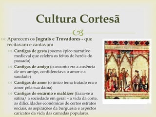 
Cultura Cortesã
 Aparecem os Jograis e Trovadores - que
recitavam e cantavam
 Cantigas de gesta (poema épico narrativo
medieval que celebra os feitos de heróis do
passado)
 Cantigas de amigo (o assunto era a ausência
de um amigo, confidenciava o amor e a
saudade)
 Cantigas de amor (o único tema tratado era o
amor pela sua dama)
 Cantigas de escárnio e maldizer (fazia-se a
sátira/ a sociedade em geral – a vida da corte,
as dificuldades económicas de certos estratos
sociais, as aspirações da burguesia e aspectos
caricatos da vida das camadas populares.
 