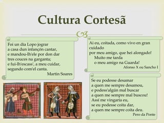 
Cultura Cortesã
Ai eu, coitada, como vivo en gran
cuidado
por meu amigo, que hei alongado!
Muito me tarda
o meu amigo na Guarda!
Afonso X ou Sancho I
Se eu podesse desamar
a quen me sempre desamou,
e podess'algún mal buscar
a quen me sempre mal buscou!
Assí me vingaría eu,
se eu podesse coita dar,
a quen me sempre coita deu.
Pero da Ponte
Foi un día Lopo jograr
a casa dun infançón cantar,
e mandou-lh'ele por don dar
tres couces na garganta;
e fui-lh'escass', a meu cuidar,
segundo com'el canta.
Martin Soares
 
