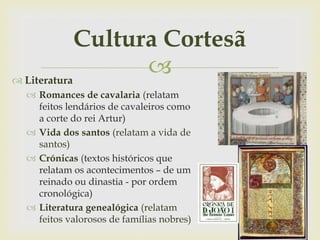 
Cultura Cortesã
 Literatura
 Romances de cavalaria (relatam
feitos lendários de cavaleiros como
a corte do rei Artur)
 Vida dos santos (relatam a vida de
santos)
 Crónicas (textos históricos que
relatam os acontecimentos – de um
reinado ou dinastia - por ordem
cronológica)
 Literatura genealógica (relatam
feitos valorosos de famílias nobres)
 