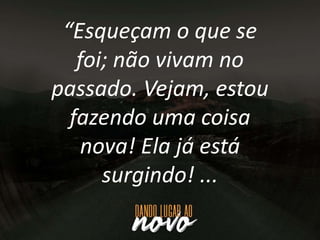 “Esqueçam o que se
foi; não vivam no
passado. Vejam, estou
fazendo uma coisa
nova! Ela já está
surgindo! ...
 