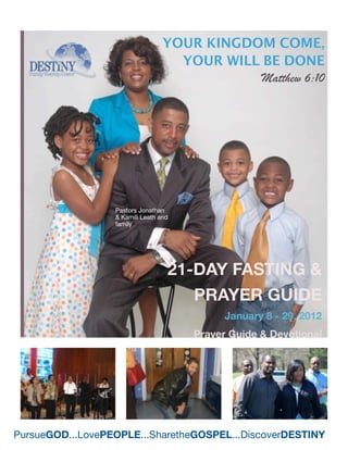 YOUR KINGDOM COME,
                                    YOUR WILL BE DONE
                                              Matthew 6:10




                  Pastors Jonathan
                  & Kamili Leath and
                  family




                                   21-DAY FASTING &
                                      PRAYER GUIDE
                                             January 8 - 29, 2012
                                       Prayer Guide & Devotional




PursueGOD...LovePEOPLE...SharetheGOSPEL...DiscoverDESTINY
 