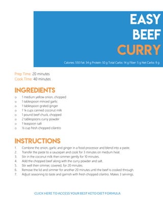 Easy
Beef
Curry
Prep Time: 20 minutes
Cook Time: 40 minutes
Ingredients
o 1 medium yellow onion, chopped
o 1 tablespoon minced garlic
o 1 tablespoon grated ginger
o 1 ¼ cups canned coconut milk
o 1 pound beef chuck, chopped
o 2 tablespoons curry powder
o 1 teaspoon salt
o ½ cup fresh chopped cilantro
Instructions
1. Combine the onion, garlic and ginger in a food processor and blend into a paste.
2. Transfer the paste to a saucepan and cook for 3 minutes on medium heat.
3. Stir in the coconut milk then simmer gently for 10 minutes.
4. Add the chopped beef along with the curry powder and salt.
5. Stir well then simmer, covered, for 20 minutes.
6. Remove the lid and simmer for another 20 minutes until the beef is cooked through.
7. Adjust seasoning to taste and garnish with fresh chopped cilantro. Makes 3 servings.
Calories: 550 Fat: 34 g Protein: 50 g Total Carbs: 14 g Fiber: 5 g Net Carbs: 9 g
10
CLICK HERE TO ACCESS YOUR BEST KETO DIET FORMULA
 