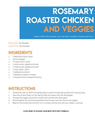 Rosemary
roasted chicken
and veggies
Prep Time: 15 minutes
Cook Time: 35 minutes
Ingredients
o 4 deboned chicken thighs
o Salt and pepper
o 1 small zucchini, sliced
o 2 small carrots, peeled and sliced
o 1 small parsnip, peeled and sliced
o 2 cloves garlic, sliced
o 3 tablespoons olive oil
o 1 tablespoon balsamic vinegar
o 2 teaspoons fresh chopped rosemary
Instructions
1. Preheat the oven to 350°F and lightly grease a small rimmed baking sheet with cooking spray.
2. Place the chicken thighs on the baking sheet and season with salt and pepper.
3. Arrange the veggies around the chicken then sprinkle with sliced garlic.
4. Whisk together the remaining ingredients then drizzle over the chicken and veggies.
5. Bake for 30 minutes then broil for 3 to 5 minutes until the skins are crisp. Makes 2 servings.
Calories: 540 Fat: 40.5 g Protein: 33 g Total Carbs: 12 g Fiber: 3.5 g Net Carbs: 8.5 g
12
CLICK HERE TO ACCESS YOUR BEST KETO DIET FORMULA
 