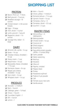Shopping List
PROTEIN
 Bacon, thick-cut - 11 slices
 Beef, ground – 7 ounces
 Breakfast sausage – 10
ounces
 Chicken breast – 2 (6-ounce)
breasts
 Eggs – 15 large
 Ham, diced – 1 ounce
 Lamb, ground – 1 pound
 Pepperoni, diced – 1 ½
ounces
 Sausage links, Italian – 6
large
DAIRY
 Almond milk, vanilla – ¼ cup
 Butter – ¾ cup
 Cheddar cheese, shredded –
½ cup
 Heavy cream – 1 cup
 Mayonnaise – ½ cup
 Mozzarella cheese, shredded
– 1 ½ cups
 Parmesan cheese – ¾ cup
 Pepper jack cheese,
shredded – ½ cup
 Sour cream – ¼ cup
 Whipped cream – ¼ cup
PRODUCE
 Avocado – 2 medium
 Basil – 1 bunch
 Cabbage, green – ½ head
 Chives – 1 bunch
 Cucumber, English – 1
 Dill – 1 bunch
 Lemon – 1
 Mint – 1 bunch
 Onion, yellow – 1 medium
 Romaine lettuce – 7 ½ cups
 Spinach, frozen – ¼ cup
 Tomatoes, cherry – 4
 Tomatoes, diced – 1/3 cup
 Zucchini – 2 cups
PANTRY ITEMS
 Almond flour – 6
tablespoons
 Baking powder
 Chicken broth – ¼ cup
 Coconut oil
 Dried oregano
 Dried thyme
 Egg white protein powder,
vanilla – 3 scoops (60g)
 Garlic powder
 Italian seasoning
 Ketchup
 Mustard
 Olive oil
 Paprika, smoked
 Pepper, black
 Pickles
 Powdered erythritol
 Psyllium husk powder
 Salt
 Tomato sauce, low-carb
 Vanilla extract
3
CLICK HERE TO ACCESS YOUR BEST KETO DIET FORMULA
 