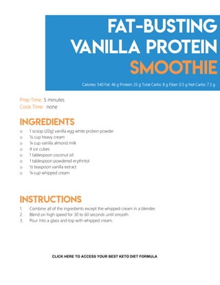 Fat-Busting
Vanilla Protein
Smoothie
Prep Time: 5 minutes
Cook Time: none
Ingredients
o 1 scoop (20g) vanilla egg white protein powder
o ½ cup heavy cream
o ¼ cup vanilla almond milk
o 4 ice cubes
o 1 tablespoon coconut oil
o 1 tablespoon powdered erythritol
o ½ teaspoon vanilla extract
o ¼ cup whipped cream
Instructions
1. Combine all of the ingredients except the whipped cream in a blender.
2. Blend on high speed for 30 to 60 seconds until smooth.
3. Pour into a glass and top with whipped cream.
Calories: 540 Fat: 46 g Protein: 25 g Total Carbs: 8 g Fiber: 0.5 g Net Carbs: 7.5 g
4
CLICK HERE TO ACCESS YOUR BEST KETO DIET FORMULA
 