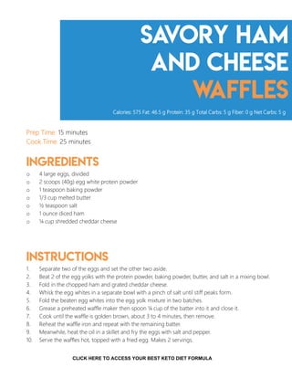 Savory ham
and cheese
waffles
Prep Time: 15 minutes
Cook Time: 25 minutes
Ingredients
o 4 large eggs, divided
o 2 scoops (40g) egg white protein powder
o 1 teaspoon baking powder
o 1/3 cup melted butter
o ½ teaspoon salt
o 1 ounce diced ham
o ¼ cup shredded cheddar cheese
Instructions
1. Separate two of the eggs and set the other two aside.
2. Beat 2 of the egg yolks with the protein powder, baking powder, butter, and salt in a mixing bowl.
3. Fold in the chopped ham and grated cheddar cheese.
4. Whisk the egg whites in a separate bowl with a pinch of salt until stiff peaks form.
5. Fold the beaten egg whites into the egg yolk mixture in two batches.
6. Grease a preheated waffle maker then spoon ¼ cup of the batter into it and close it.
7. Cook until the waffle is golden brown, about 3 to 4 minutes, then remove.
8. Reheat the waffle iron and repeat with the remaining batter.
9. Meanwhile, heat the oil in a skillet and fry the eggs with salt and pepper.
10. Serve the waffles hot, topped with a fried egg. Makes 2 servings.
Calories: 575 Fat: 46.5 g Protein: 35 g Total Carbs: 5 g Fiber: 0 g Net Carbs: 5 g
5CLICK HERE TO ACCESS YOUR BEST KETO DIET FORMULA
 