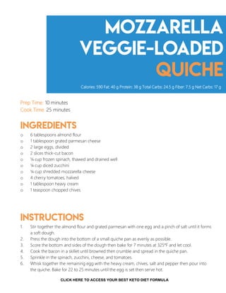 Mozzarella
Veggie-loaded
quiche
Prep Time: 10 minutes
Cook Time: 25 minutes
Ingredients
o 6 tablespoons almond flour
o 1 tablespoon grated parmesan cheese
o 2 large eggs, divided
o 2 slices thick-cut bacon
o ¼ cup frozen spinach, thawed and drained well
o ¼ cup diced zucchini
o ¼ cup shredded mozzarella cheese
o 4 cherry tomatoes, halved
o 1 tablespoon heavy cream
o 1 teaspoon chopped chives
Instructions
1. Stir together the almond flour and grated parmesan with one egg and a pinch of salt until it forms
a soft dough.
2. Press the dough into the bottom of a small quiche pan as evenly as possible.
3. Score the bottom and sides of the dough then bake for 7 minutes at 325°F and let cool.
4. Cook the bacon in a skillet until browned then crumble and spread in the quiche pan.
5. Sprinkle in the spinach, zucchini, cheese, and tomatoes.
6. Whisk together the remaining egg with the heavy cream, chives, salt and pepper then pour into
the quiche. Bake for 22 to 25 minutes until the egg is set then serve hot.
Calories: 590 Fat: 40 g Protein: 38 g Total Carbs: 24.5 g Fiber: 7.5 g Net Carbs: 17 g
6CLICK HERE TO ACCESS YOUR BEST KETO DIET FORMULA
 