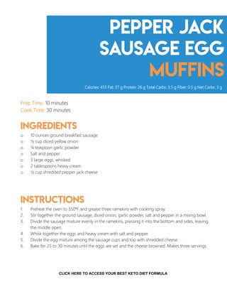 Pepper Jack
Sausage Egg
Muffins
Prep Time: 10 minutes
Cook Time: 30 minutes
Ingredients
o 10 ounces ground breakfast sausage
o ½ cup diced yellow onion
o ¼ teaspoon garlic powder
o Salt and pepper
o 3 large eggs, whisked
o 2 tablespoons heavy cream
o ½ cup shredded pepper jack cheese
Instructions
1. Preheat the oven to 350°F and grease three ramekins with cooking spray.
2. Stir together the ground sausage, diced onion, garlic powder, salt and pepper in a mixing bowl.
3. Divide the sausage mixture evenly in the ramekins, pressing it into the bottom and sides, leaving
the middle open.
4. Whisk together the eggs and heavy cream with salt and pepper.
5. Divide the egg mixture among the sausage cups and top with shredded cheese.
6. Bake for 25 to 30 minutes until the eggs are set and the cheese browned. Makes three servings.
Calories: 455 Fat: 37 g Protein: 26 g Total Carbs: 3.5 g Fiber: 0.5 g Net Carbs: 3 g
7
CLICK HERE TO ACCESS YOUR BEST KETO DIET FORMULA
 