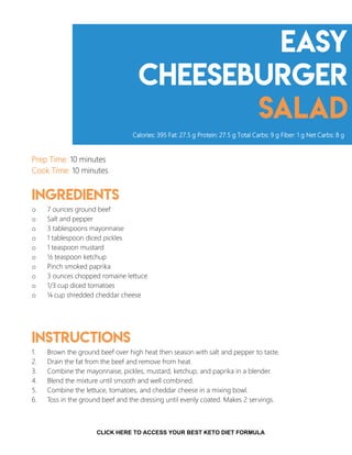 easy
Cheeseburger
salad
Prep Time: 10 minutes
Cook Time: 10 minutes
Ingredients
o 7 ounces ground beef
o Salt and pepper
o 3 tablespoons mayonnaise
o 1 tablespoon diced pickles
o 1 teaspoon mustard
o ½ teaspoon ketchup
o Pinch smoked paprika
o 3 ounces chopped romaine lettuce
o 1/3 cup diced tomatoes
o ¼ cup shredded cheddar cheese
Instructions
1. Brown the ground beef over high heat then season with salt and pepper to taste.
2. Drain the fat from the beef and remove from heat.
3. Combine the mayonnaise, pickles, mustard, ketchup, and paprika in a blender.
4. Blend the mixture until smooth and well combined.
5. Combine the lettuce, tomatoes, and cheddar cheese in a mixing bowl.
6. Toss in the ground beef and the dressing until evenly coated. Makes 2 servings.
Calories: 395 Fat: 27.5 g Protein: 27.5 g Total Carbs: 9 g Fiber: 1 g Net Carbs: 8 g
8CLICK HERE TO ACCESS YOUR BEST KETO DIET FORMULA
 