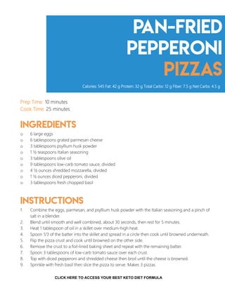 Pan-Fried
pepperoni
pizzas
Prep Time: 10 minutes
Cook Time: 25 minutes
Ingredients
o 6 large eggs
o 6 tablespoons grated parmesan cheese
o 3 tablespoons psyllium husk powder
o 1 ½ teaspoons Italian seasoning
o 3 tablespoons olive oil
o 9 tablespoons low-carb tomato sauce, divided
o 4 ½ ounces shredded mozzarella, divided
o 1 ½ ounces diced pepperoni, divided
o 3 tablespoons fresh chopped basil
Instructions
1. Combine the eggs, parmesan, and psyllium husk powder with the Italian seasoning and a pinch of
salt in a blender.
2. Blend until smooth and well combined, about 30 seconds, then rest for 5 minutes.
3. Heat 1 tablespoon of oil in a skillet over medium-high heat.
4. Spoon 1/3 of the batter into the skillet and spread in a circle then cook until browned underneath.
5. Flip the pizza crust and cook until browned on the other side.
6. Remove the crust to a foil-lined baking sheet and repeat with the remaining batter.
7. Spoon 3 tablespoons of low-carb tomato sauce over each crust.
8. Top with diced pepperoni and shredded cheese then broil until the cheese is browned.
9. Sprinkle with fresh basil then slice the pizza to serve. Makes 3 pizzas.
Calories: 545 Fat: 42 g Protein: 32 g Total Carbs: 12 g Fiber: 7.5 g Net Carbs: 4.5 g
9CLICK HERE TO ACCESS YOUR BEST KETO DIET FORMULA
 