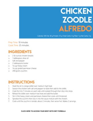 Chicken
zoodle
alfredo
Prep Time: 10 minutes
Cook Time: 25 minutes
Ingredients
o 2 (6-ounce) chicken breasts
o 1 tablespoon olive oil
o Salt and pepper
o 2 tablespoons butter
o ¼ cup heavy cream
o ¼ cup grated parmesan cheese
o 200 grams zucchini
Instructions
1. Heat the oil in a large skillet over medium-high heat.
2. Season the chicken with salt and pepper to taste then add to the skillet.
3. Cook for 6 to 7 minutes on each side until cooked through then slice into strips.
4. Reheat the skillet over medium-low heat and add the butter.
5. Stir in the heavy cream and parmesan cheese then cook until thickened.
6. Spiralize the zucchini then toss it into the sauce mixture with the chicken.
7. Cook until the zucchini is tender, about 2 minutes, then serve hot. Makes 2 servings.
Calories: 595 Fat: 40 g Protein: 55 g Total Carbs: 4 g Fiber: 1 g Net Carbs: 3 g
10
CLICK HERE TO ACCESS YOUR BEST KETO DIET FORMULA
 