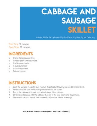 Cabbage and
sausage
skillet
Prep Time: 10 minutes
Cook Time: 20 minutes
Ingredients
o 6 large Italian sausage links
o ½ head green cabbage, sliced
o 2 tablespoons butter
o ¼ cup sour cream
o ¼ cup mayonnaise
o Salt and pepper
Instructions
1. Cook the sausage in a skillet over medium-high heat until evenly browned then slice them.
2. Reheat the skillet over medium-high heat then add the butter.
3. Toss in the cabbage and cook until wilted, about 3 to 4 minutes.
4. Stir the sliced sausage into the cabbage then stir in the sour cream and mayonnaise.
5. Season with salt and pepper then simmer for 10 minutes. Makes 4 servings.
Calories: 350 Fat: 24.5 g Protein: 22 g Total Carbs: 12 g Fiber: 2 g Net Carbs: 10 g
11
CLICK HERE TO ACCESS YOUR BEST KETO DIET FORMULA
 