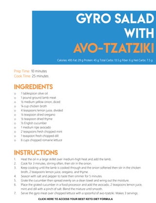 Gyro Salad
with
avo-Tzatziki
Prep Time: 10 minutes
Cook Time: 25 minutes
Ingredients
o 1 tablespoon olive oil
o 1 pound ground lamb meat
o ½ medium yellow onion, diced
o ¼ cup chicken broth
o 4 teaspoons lemon juice, divided
o ½ teaspoon dried oregano
o ½ teaspoon dried thyme
o ½ English cucumber
o 1 medium ripe avocado
o 2 teaspoons fresh chopped mint
o 1 teaspoon fresh chopped dill
o 6 cups chopped romaine lettuce
Instructions
1. Heat the oil in a large skillet over medium-high heat and add the lamb.
2. Cook for 3 minutes, stirring often, then stir in the onion.
3. Keep cooking until the lamb is cooked through and the onion softened then stir in the chicken
broth, 2 teaspoons lemon juice, oregano, and thyme.
4. Season with salt and pepper to taste then simmer for 5 minutes.
5. Grate the cucumber then spread evenly on a clean towel and wring out the moisture.
6. Place the grated cucumber in a food processor and add the avocado, 2 teaspoons lemon juice,
mint and dill with a pinch of salt. Blend the mixture until smooth.
7. Serve the gyro meat over chopped lettuce with a spoonful of avo-tzatziki. Makes 3 servings.
Calories: 495 Fat: 29 g Protein: 45 g Total Carbs: 13.5 g Fiber: 6 g Net Carbs: 7.5 g
12
CLICK HERE TO ACCESS YOUR BEST KETO DIET FORMULA
 