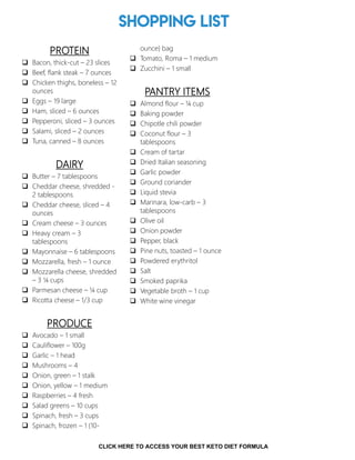 Shopping List
PROTEIN
 Bacon, thick-cut – 23 slices
 Beef, flank steak – 7 ounces
 Chicken thighs, boneless – 12
ounces
 Eggs – 19 large
 Ham, sliced – 6 ounces
 Pepperoni, sliced – 3 ounces
 Salami, sliced – 2 ounces
 Tuna, canned – 8 ounces
DAIRY
 Butter – 7 tablespoons
 Cheddar cheese, shredded -
2 tablespoons
 Cheddar cheese, sliced – 4
ounces
 Cream cheese – 3 ounces
 Heavy cream – 3
tablespoons
 Mayonnaise – 6 tablespoons
 Mozzarella, fresh – 1 ounce
 Mozzarella cheese, shredded
– 3 ¼ cups
 Parmesan cheese – ¼ cup
 Ricotta cheese – 1/3 cup
PRODUCE
 Avocado – 1 small
 Cauliflower – 100g
 Garlic – 1 head
 Mushrooms – 4
 Onion, green – 1 stalk
 Onion, yellow – 1 medium
 Raspberries – 4 fresh
 Salad greens – 10 cups
 Spinach, fresh – 3 cups
 Spinach, frozen – 1 (10-
ounce) bag
 Tomato, Roma – 1 medium
 Zucchini – 1 small
PANTRY ITEMS
 Almond flour – ¼ cup
 Baking powder
 Chipotle chili powder
 Coconut flour – 3
tablespoons
 Cream of tartar
 Dried Italian seasoning
 Garlic powder
 Ground coriander
 Liquid stevia
 Marinara, low-carb – 3
tablespoons
 Olive oil
 Onion powder
 Pepper, black
 Pine nuts, toasted – 1 ounce
 Powdered erythritol
 Salt
 Smoked paprika
 Vegetable broth – 1 cup
 White wine vinegar
3
CLICK HERE TO ACCESS YOUR BEST KETO DIET FORMULA
 