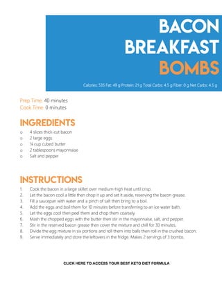 Bacon
breakfast
bombs
Prep Time: 40 minutes
Cook Time: 0 minutes
Ingredients
o 4 slices thick-cut bacon
o 2 large eggs
o ¼ cup cubed butter
o 2 tablespoons mayonnaise
o Salt and pepper
Instructions
1. Cook the bacon in a large skillet over medium-high heat until crisp.
2. Let the bacon cool a little then chop it up and set it aside, reserving the bacon grease.
3. Fill a saucepan with water and a pinch of salt then bring to a boil.
4. Add the eggs and boil them for 10 minutes before transferring to an ice water bath.
5. Let the eggs cool then peel them and chop them coarsely.
6. Mash the chopped eggs with the butter then stir in the mayonnaise, salt, and pepper.
7. Stir in the reserved bacon grease then cover the mixture and chill for 30 minutes.
8. Divide the egg mixture in six portions and roll them into balls then roll in the crushed bacon.
9. Serve immediately and store the leftovers in the fridge. Makes 2 servings of 3 bombs.
Calories: 535 Fat: 49 g Protein: 21 g Total Carbs: 4.5 g Fiber: 0 g Net Carbs: 4.5 g
5
CLICK HERE TO ACCESS YOUR BEST KETO DIET FORMULA
 