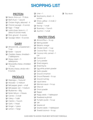 Shopping List
PROTEIN
 Bacon, thick-cut - 17 slices
 Beef chuck – 1 pound
 Chicken thighs, deboned - 4
 Chorizo sausage – 4 ounces
 Eggs – 7 large
 Lamb chops, bone-in – 2
(about 6 ounces meat)
 Pork, ground – 6 ounces
 Sausage, Italian – 6 ounces
DAIRY
 Almond milk, unsweetened –
1 cup
 Butter - 1 pound
 Cheddar cheese, shredded –
2 tablespoons
 Heavy cream – 5
tablespoons
 Mozzarella cheese, shredded
– ½ cup
 Ricotta cheese, whole-milk –
6 ounces
PRODUCE
 Asparagus – ¼ pound
 Avocado – 2 medium
 Bell pepper, green – small
 Bell pepper, red – 1 medium
 Blueberries – 60g
 Butter lettuce – 4 leaves
 Carrots – 2 small
 Celery – 1 stalk
 Cilantro – 1 bunch
 Garlic – 1 head
 Ginger – 1 piece
 Lemon – 1 large
 Lime – 1
 Mushrooms, sliced – 4
ounces
 Onion, yellow – 2 small, 2
medium
 Parsnip – 1 small
 Rosemary – 1 bunch
 Zucchini – 1 small
PANTRY ITEMS
 Almond flour – ¼ cup
 Baking powder
 Balsamic vinegar
 Chicken broth – 1 cup
 Coconut flour – ¼ cup
 Coconut milk, canned – 1
can
 Coconut oil
 Curry powder
 Dried oregano
 Dried thyme
 Egg white protein powder
 Garlic powder
 Ground cinnamon
 Ground flaxseed – ¼ cup
 Ground nutmeg
 Liquid stevia
 Marinara sauce – ¼ cup
 Olive oil
 Onion powder
 Pepper
 Poppy seeds – 1 tablespoon
 Powdered erythritol
 Pumpkin puree – ½ cup
 Salt
 Sesame oil
 Sesame seeds – 1 tablespoon
 Shaved coconut – ¼ cup
 Soy sauce
3
CLICK HERE TO ACCESS YOUR BEST KETO DIET FORMULA
 