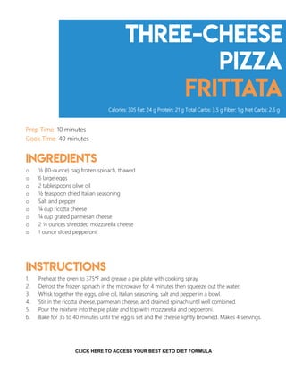 Three-cheese
pizza
frittata
Prep Time: 10 minutes
Cook Time: 40 minutes
Ingredients
o ½ (10-ounce) bag frozen spinach, thawed
o 6 large eggs
o 2 tablespoons olive oil
o ½ teaspoon dried Italian seasoning
o Salt and pepper
o ¼ cup ricotta cheese
o ¼ cup grated parmesan cheese
o 2 ½ ounces shredded mozzarella cheese
o 1 ounce sliced pepperoni
Instructions
1. Preheat the oven to 375°F and grease a pie plate with cooking spray.
2. Defrost the frozen spinach in the microwave for 4 minutes then squeeze out the water.
3. Whisk together the eggs, olive oil, Italian seasoning, salt and pepper in a bowl.
4. Stir in the ricotta cheese, parmesan cheese, and drained spinach until well combined.
5. Pour the mixture into the pie plate and top with mozzarella and pepperoni.
6. Bake for 35 to 40 minutes until the egg is set and the cheese lightly browned. Makes 4 servings.
Calories: 305 Fat: 24 g Protein: 21 g Total Carbs: 3.5 g Fiber: 1 g Net Carbs: 2.5 g
6CLICK HERE TO ACCESS YOUR BEST KETO DIET FORMULA
 