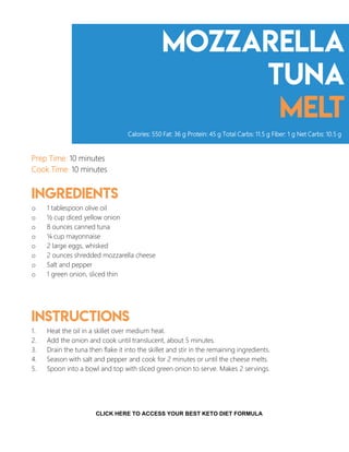mozzarella
tuna
melt
Prep Time: 10 minutes
Cook Time: 10 minutes
Ingredients
o 1 tablespoon olive oil
o ½ cup diced yellow onion
o 8 ounces canned tuna
o ¼ cup mayonnaise
o 2 large eggs, whisked
o 2 ounces shredded mozzarella cheese
o Salt and pepper
o 1 green onion, sliced thin
Instructions
1. Heat the oil in a skillet over medium heat.
2. Add the onion and cook until translucent, about 5 minutes.
3. Drain the tuna then flake it into the skillet and stir in the remaining ingredients.
4. Season with salt and pepper and cook for 2 minutes or until the cheese melts.
5. Spoon into a bowl and top with sliced green onion to serve. Makes 2 servings.
Calories: 550 Fat: 36 g Protein: 45 g Total Carbs: 11.5 g Fiber: 1 g Net Carbs: 10.5 g
7
CLICK HERE TO ACCESS YOUR BEST KETO DIET FORMULA
 