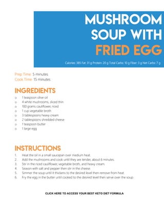 Mushroom
Soup with
Fried egg
Prep Time: 5 minutes
Cook Time: 15 minutes
Ingredients
o 1 teaspoon olive oil
o 4 white mushrooms, sliced thin
o 100 grams cauliflower, riced
o 1 cup vegetable broth
o 3 tablespoons heavy cream
o 2 tablespoons shredded cheese
o 1 teaspoon butter
o 1 large egg
Instructions
1. Heat the oil in a small saucepan over medium heat.
2. Add the mushrooms and cook until they are tender, about 6 minutes.
3. Stir in the riced cauliflower, vegetable broth, and heavy cream.
4. Season with salt and pepper then stir in the cheese.
5. Simmer the soup until it thickens to the desired level then remove from heat.
6. Fry the egg in the butter until cooked to the desired level then serve over the soup.
Calories: 385 Fat: 31 g Protein: 20 g Total Carbs: 10 g Fiber: 3 g Net Carbs: 7 g
9
CLICK HERE TO ACCESS YOUR BEST KETO DIET FORMULA
 