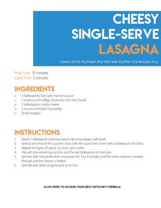 cheesy
Single-serve
lasagna
Prep Time: 15 minutes
Cook Time: 5 minutes
Ingredients
o 3 tablespoons low-carb marinara sauce
o 1 small zucchini (60g), sliced very thin into rounds
o 2 tablespoons ricotta cheese
o 3 ounces shredded mozzarella
o Dried oregano
Instructions
1. Spoon 1 tablespoon marinara sauce into a microwave-safe bowl.
2. Spread one third of the zucchini slices over the sauce then cover with a tablespoon of ricotta.
3. Repeat the layers of sauce, zucchini, and ricotta.
4. Top with the remaining zucchini and the last tablespoon of marinara.
5. Sprinkle with mozzarella then microwave for 3 to 4 minutes until the entire mixture is heated
through and the cheese is melted.
6. Sprinkle with dried oregano and serve hot.
Calories: 325 Fat: 19 g Protein: 29 g Total Carbs: 10 g Fiber: 1.5 g Net Carbs: 8.5 g
10
CLICK HERE TO ACCESS YOUR BEST KETO DIET FORMULA
 