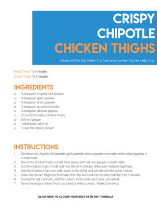 Crispy
chipotle
chicken thighs
Prep Time: 15 minutes
Cook Time: 15 minutes
Ingredients
o ½ teaspoon chipotle chili powder
o ¼ teaspoon garlic powder
o ¼ teaspoon onion powder
o ¼ teaspoon ground coriander
o ¼ teaspoon smoked paprika
o 12 ounces boneless chicken thighs
o Salt and pepper
o 1 tablespoon olive oil
o 3 cups fresh baby spinach
Instructions
1. Combine the chipotle chili powder, garlic powder, onion powder, coriander, and smoked paprika in
a small bowl.
2. Pound the chicken thighs out flat then season with salt and pepper on both sides.
3. Cut the chicken thighs in half and heat the oil in a heavy skillet over medium-high heat.
4. Add the chicken thighs skin-side-down to the skillet and sprinkle with the spice mixture.
5. Cook the chicken thighs for 8 minutes then flip and cook on the other side for 3 to 5 minutes.
6. During the last 3 minutes, add the spinach to the skillet and cook until wilted.
7. Serve the crispy chicken thighs on a bed of wilted spinach. Makes 2 servings.
Calories: 400 Fat: 20 g Protein: 51 g Total Carbs: 3 g Fiber: 1.5 g Net Carbs: 1.5 g
11
CLICK HERE TO ACCESS YOUR BEST KETO DIET FORMULA
 