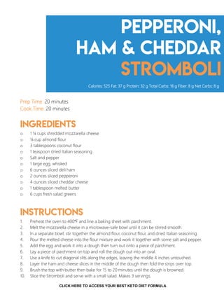 Pepperoni,
Ham & Cheddar
Stromboli
Prep Time: 20 minutes
Cook Time: 20 minutes
Ingredients
o 1 ¼ cups shredded mozzarella cheese
o ¼ cup almond flour
o 3 tablespoons coconut flour
o 1 teaspoon dried Italian seasoning
o Salt and pepper
o 1 large egg, whisked
o 6 ounces sliced deli ham
o 2 ounces sliced pepperoni
o 4 ounces sliced cheddar cheese
o 1 tablespoon melted butter
o 6 cups fresh salad greens
Instructions
1. Preheat the oven to 400°F and line a baking sheet with parchment.
2. Melt the mozzarella cheese in a microwave-safe bowl until it can be stirred smooth.
3. In a separate bowl, stir together the almond flour, coconut flour, and dried Italian seasoning.
4. Pour the melted cheese into the flour mixture and work it together with some salt and pepper.
5. Add the egg and work it into a dough then turn out onto a piece of parchment.
6. Lay a piece of parchment on top and roll the dough out into an oval.
7. Use a knife to cut diagonal slits along the edges, leaving the middle 4 inches untouched.
8. Layer the ham and cheese slices in the middle of the dough then fold the strips over top.
9. Brush the top with butter then bake for 15 to 20 minutes until the dough is browned.
10. Slice the Stromboli and serve with a small salad. Makes 3 servings.
Calories: 525 Fat: 37 g Protein: 32 g Total Carbs: 16 g Fiber: 8 g Net Carbs: 8 g
12
CLICK HERE TO ACCESS YOUR BEST KETO DIET FORMULA
 