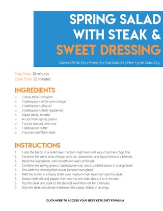 Spring Salad
with Steak &
sweet dressing
Prep Time: 10 minutes
Cook Time: 25 minutes
Ingredients
o 2 slices thick-cut bacon
o 2 tablespoons white wine vinegar
o 2 tablespoons olive oil
o 2 tablespoons fresh raspberries
o Liquid stevia, to taste
o 4 cups fresh spring greens
o 1 ounce toasted pine nuts
o 1 tablespoon butter
o 7 ounces beef flank steak
Instructions
1. Cook the bacon in a skillet over medium-high heat until very crisp then chop fine.
2. Combine the white wine vinegar, olive oil, raspberries, and liquid stevia in a blender.
3. Blend the ingredients until smooth and well combined.
4. Combine the spring greens, roasted pine nuts, and crumbled bacon in a large bowl.
5. Toss with the dressing then divide between two plates.
6. Melt the butter in a heavy skillet over medium-high heat then add the steak.
7. Season with salt and pepper then sear on one side, about 3 to 4 minutes.
8. Flip the steak and cook to the desired level then rest for 5 minutes.
9. Slice the steak and divide it between the salads. Makes 2 servings.
Calories: 575 Fat: 43.5 g Protein: 41 g Total Carbs: 6.5 g Fiber: 4 g Net Carbs: 2.5 g
13CLICK HERE TO ACCESS YOUR BEST KETO DIET FORMULA
 
