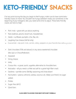 Keto-friendly Snacks
If at any point during the day you begin to feel hungry, make sure to have some keto-
friendly snacks on hand. You shouldn’t be hungry between meals, but sometimes in the
beginning of your ketogenic diet, you need some time to adjust. These keto-friendly
snacks are here to help!
• Pork rinds – great with just about anything
• Nuts (walnuts, pecans, brazil nuts, macadamias)
• Seeds – sunflower, pumpkin, chia, flax, etc.
• Laughing Cow cheese (full fat only)
•
• Dark chocolate (75% and above) or any stevia sweetened chocolate
(like Lily’s or ChocoPerfection)
• Seaweed
• String cheese
• Jerky
• Cocoa nibs – a great, quick, sugarless alternative to chocolate bars
• Avocados – all you need is a little sea salt for a great high-fiber snack
• Sardines – sprinkle some Old Bay seasoning and chow down!
• Nut butters – peanut, almond, cashew, coconut, etc. Make sure there’s no sugar
added.
• Pickles
• Sugar-free Jell-O
• Quest bars
14
Guacamole – dip pork rinds, carrots, celery, peppers or your favorite low carbvegetable!
CLICK HERE TO ACCESS YOUR BEST KETO DIET FORMULA
 