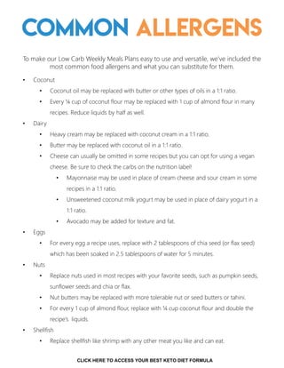 Common Allergens
To make our Low Carb Weekly Meals Plans easy to use and versatile, we’ve included the
most common food allergens and what you can substitute for them.
• Coconut
• Coconut oil may be replaced with butter or other types of oils in a 1:1 ratio.
• Every ¼ cup of coconut flour may be replaced with 1 cup of almond flour in many
recipes. Reduce liquids by half as well.
• Dairy
• Heavy cream may be replaced with coconut cream in a 1:1 ratio.
• Butter may be replaced with coconut oil in a 1:1 ratio.
• Cheese can usually be omitted in some recipes but you can opt for using a vegan
cheese. Be sure to check the carbs on the nutrition label!
• Mayonnaise may be used in place of cream cheese and sour cream in some
recipes in a 1:1 ratio.
• Unsweetened coconut milk yogurt may be used in place of dairy yogurt in a
1:1 ratio.
• Avocado may be added for texture and fat.
• Eggs
• For every egg a recipe uses, replace with 2 tablespoons of chia seed (or flax seed)
which has been soaked in 2.5 tablespoons of water for 5 minutes.
• Nuts
• Replace nuts used in most recipes with your favorite seeds, such as pumpkin seeds,
sunflower seeds and chia or flax.
• Nut butters may be replaced with more tolerable nut or seed butters or tahini.
• For every 1 cup of almond flour, replace with ¼ cup coconut flour and double the
recipe’s liquids.
• Shellfish
• Replace shellfish like shrimp with any other meat you like and can eat.
15
CLICK HERE TO ACCESS YOUR BEST KETO DIET FORMULA
 