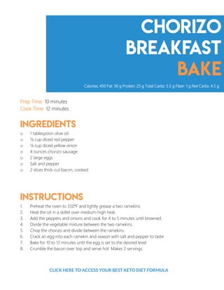 Chorizo
breakfast
bake
Prep Time: 10 minutes
Cook Time: 12 minutes
Ingredients
o 1 tablespoon olive oil
o ½ cup diced red pepper
o ½ cup diced yellow onion
o 4 ounces chorizo sausage
o 2 large eggs
o Salt and pepper
o 2 slices thick-cut bacon, cooked
Instructions
1. Preheat the oven to 350°F and lightly grease a two ramekins.
2. Heat the oil in a skillet over medium-high heat.
3. Add the peppers and onions and cook for 4 to 5 minutes until browned.
4. Divide the vegetable mixture between the two ramekins.
5. Chop the chorizo and divide between the ramekins.
6. Crack an egg into each ramekin and season with salt and pepper to taste.
7. Bake for 10 to 12 minutes until the egg is set to the desired level.
8. Crumble the bacon over top and serve hot. Makes 2 servings.
Calories: 450 Fat: 36 g Protein: 25 g Total Carbs: 5.5 g Fiber: 1 g Net Carbs: 4.5 g
4
CLICK HERE TO ACCESS YOUR BEST KETO DIET FORMULA
 