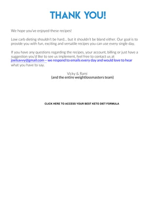 Thank you!
We hope you’ve enjoyed these recipes!
Low carb dieting shouldn’t be hard… but it shouldn’t be bland either. Our goal is to
provide you with fun, exciting and versatile recipes you can use every single day.
If you have any questions regarding the recipes, your account, billing or just have a
suggestion you’d like to see us implement, feel free to contact us at
what you have to say.
Vicky & Rami
17
joelsavvy@gmail.com – we respond to emails every day and would love to hear
(and the entire weightlossmasters team)
CLICK HERE TO ACCESS YOUR BEST KETO DIET FORMULA
 