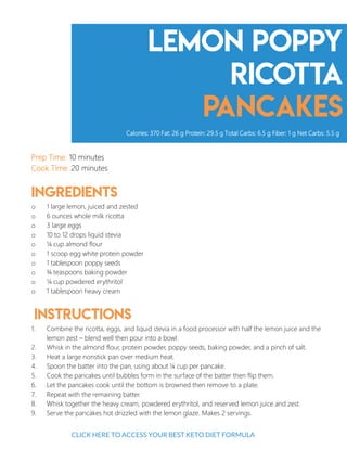 Lemon Poppy
ricotta
pancakes
Prep Time: 10 minutes
Cook Time: 20 minutes
Ingredients
o 1 large lemon, juiced and zested
o 6 ounces whole milk ricotta
o 3 large eggs
o 10 to 12 drops liquid stevia
o ¼ cup almond flour
o 1 scoop egg white protein powder
o 1 tablespoon poppy seeds
o ¾ teaspoons baking powder
o ¼ cup powdered erythritol
o 1 tablespoon heavy cream
Instructions
1. Combine the ricotta, eggs, and liquid stevia in a food processor with half the lemon juice and the
lemon zest – blend well then pour into a bowl.
2. Whisk in the almond flour, protein powder, poppy seeds, baking powder, and a pinch of salt.
3. Heat a large nonstick pan over medium heat.
4. Spoon the batter into the pan, using about ¼ cup per pancake.
5. Cook the pancakes until bubbles form in the surface of the batter then flip them.
6. Let the pancakes cook until the bottom is browned then remove to a plate.
7. Repeat with the remaining batter.
8. Whisk together the heavy cream, powdered erythritol, and reserved lemon juice and zest.
9. Serve the pancakes hot drizzled with the lemon glaze. Makes 2 servings.
Calories: 370 Fat: 26 g Protein: 29.5 g Total Carbs: 6.5 g Fiber: 1 g Net Carbs: 5.5 g
6
CLICK HERE TO ACCESS YOUR BEST KETO DIET FORMULA
 