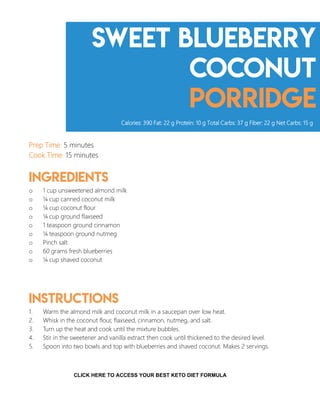 Sweet Blueberry
coconut
porridge
Prep Time: 5 minutes
Cook Time: 15 minutes
Ingredients
o 1 cup unsweetened almond milk
o ¼ cup canned coconut milk
o ¼ cup coconut flour
o ¼ cup ground flaxseed
o 1 teaspoon ground cinnamon
o ¼ teaspoon ground nutmeg
o Pinch salt
o 60 grams fresh blueberries
o ¼ cup shaved coconut
Instructions
1. Warm the almond milk and coconut milk in a saucepan over low heat.
2. Whisk in the coconut flour, flaxseed, cinnamon, nutmeg, and salt.
3. Turn up the heat and cook until the mixture bubbles.
4. Stir in the sweetener and vanilla extract then cook until thickened to the desired level.
5. Spoon into two bowls and top with blueberries and shaved coconut. Makes 2 servings.
Calories: 390 Fat: 22 g Protein: 10 g Total Carbs: 37 g Fiber: 22 g Net Carbs: 15 g
7
CLICK HERE TO ACCESS YOUR BEST KETO DIET FORMULA
 